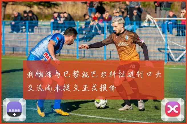 利物浦与巴黎就巴尔科拉进行口头交流尚未提交正式报价