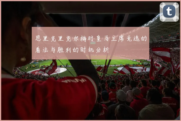 恩里克里克尔梅对皇马主席竞选的看法与胜利的时机分析