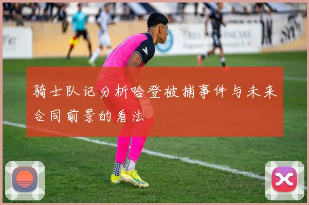 骑士队记分析哈登被捕事件与未来合同前景的看法