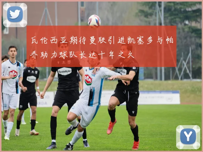 瓦伦西亚期待曼联引进凯塞多与帕乔助力球队长达十年之久