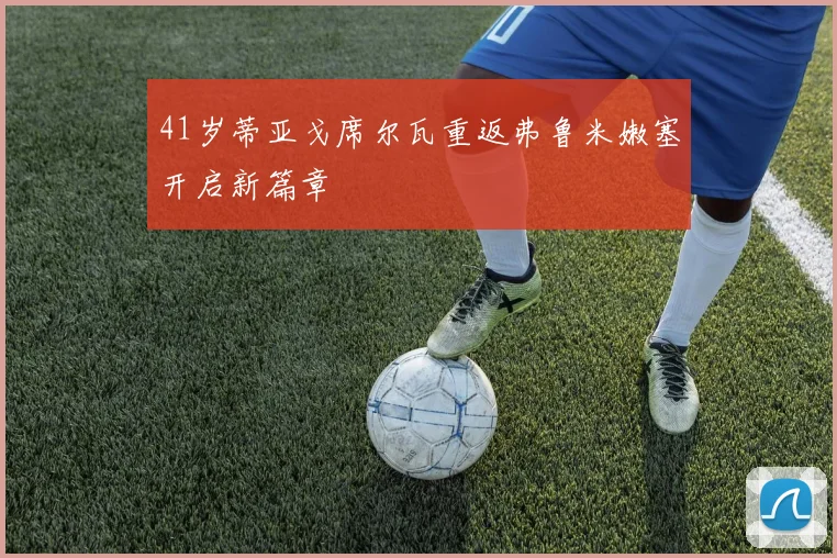 41岁蒂亚戈席尔瓦重返弗鲁米嫩塞开启新篇章