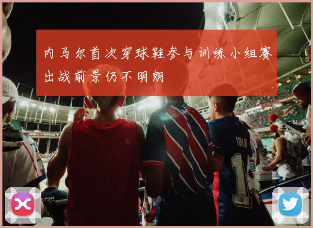内马尔首次穿球鞋参与训练小组赛出战前景仍不明朗