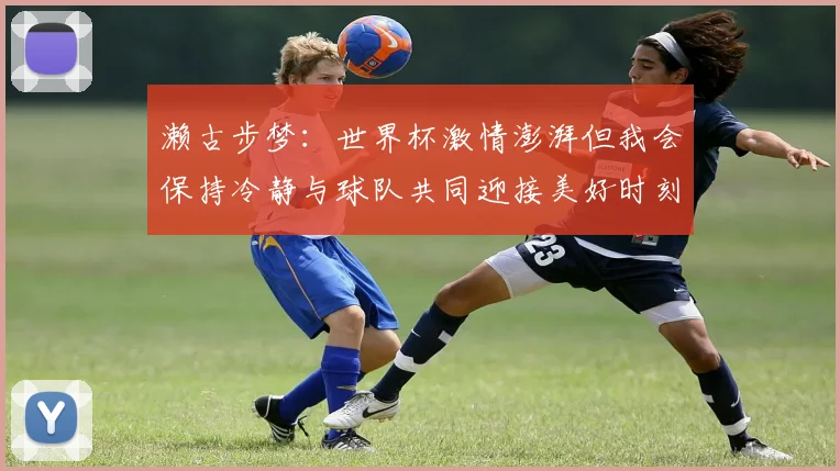 濑古步梦：世界杯激情澎湃但我会保持冷静与球队共同迎接美好时刻