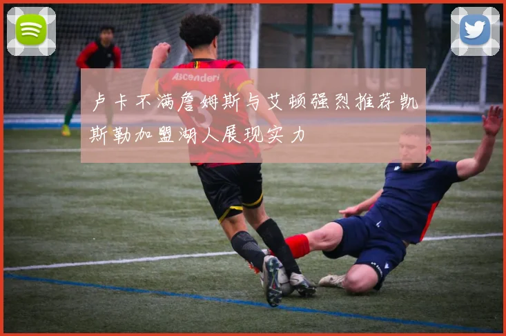 卢卡不满詹姆斯与艾顿强烈推荐凯斯勒加盟湖人展现实力
