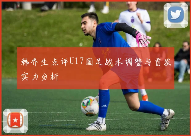 韩乔生点评U17国足战术调整与首发实力分析