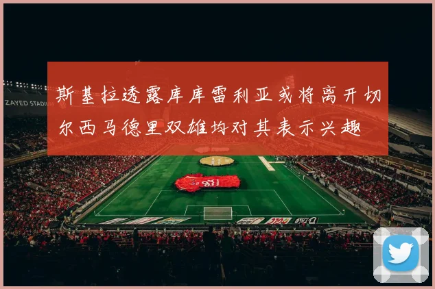 斯基拉透露库库雷利亚或将离开切尔西马德里双雄均对其表示兴趣
