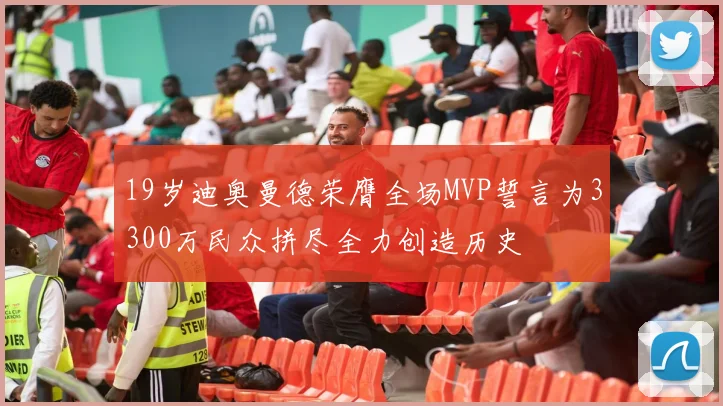 19岁迪奥曼德荣膺全场MVP誓言为3300万民众拼尽全力创造历史
