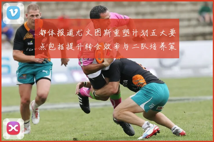 都体报道尤文图斯重塑计划五大要点包括提升转会效率与二队培养策略