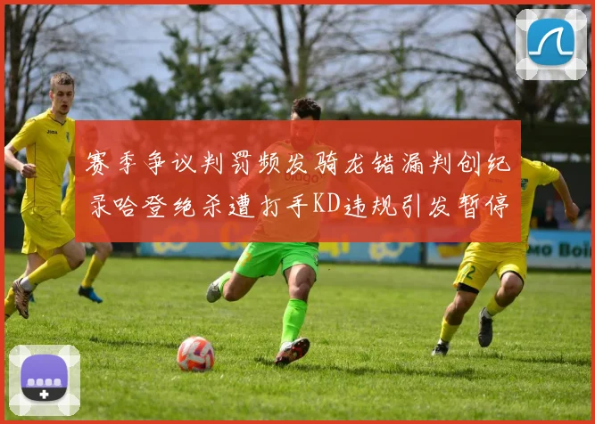 赛季争议判罚频发骑龙错漏判创纪录哈登绝杀遭打手KD违规引发暂停风波