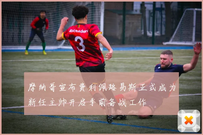 摩纳哥宣布费利佩路易斯正式成为新任主帅开启季前备战工作